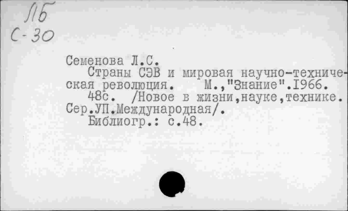 ﻿ж
с-30
Семенова Л.С.
Страны СЭВ и мировая научно-техниче окая революция.	М./’Знание".1966.
48с. /Новое в жизни,науке,технике.
Сер.УП.Международная/.
Библиогр.: с.48.